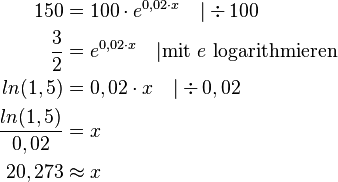  \begin{align}
150 &= 100 \cdot e^{0,02 \cdot x} \quad | \div 100 \\
\frac{3}{2} &= e^{0,02 \cdot x} \quad | \mbox{mit } e \mbox{ logarithmieren} \\
ln(1,5) &= 0,02 \cdot x \quad |\div 0,02 \\
\frac{ln(1,5)}{0,02} &= x \\
20,273 & \approx x
\end{align} 