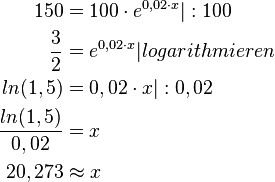 \begin{align}
150 &= 100 \cdot e^{0,02 \cdot x} |:100 \\
\frac{3}{2} &= e^{0,02 \cdot x} |logarithmieren \\
ln(1,5) &= 0,02 \cdot x |: 0,02 \\
\frac{ln(1,5)}{0,02} &= x \\
20,273 & \approx x
\end{align} 